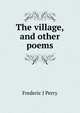 The village, and other poems, Frederic J Perry 