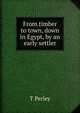 From timber to town, down in Egypt, by an early settler, T Perley 