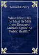 What Effect Has the Meat Or Milk from Diseased Animals Upon the Public Health?, Samuel R. Percy 