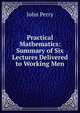 Practical Mathematics: Summary of Six Lectures Delivered to Working Men, John Perry 