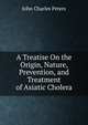 A Treatise On the Origin, Nature, Prevention, and Treatment of Asiatic Cholera, John Charles Peters 