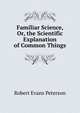 Familiar Science, Or, the Scientific Explanation of Common Things, Robert Evans Peterson 