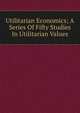 Utilitarian Economics; A Series Of Fifty Studies In Utilitarian Values, 