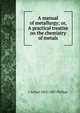 A manual of metallurgy; or, A practical treatise on the chemistry of metals, J Arthur 1822-1887 Phillips 