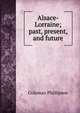 Alsace-Lorraine; past, present, and future, Coleman Phillipson 