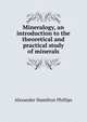 Mineralogy, an introduction to the theoretical and practical study of minerals, Alexander Hamilton Phillips 