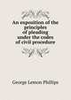 An exposition of the principles of pleading under the codes of civil procedure, George Lemon Phillips 