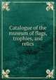 Catalogue of the museum of flags, trophies, and relics, 