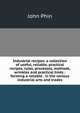 Industrial recipes: a collection of useful, reliable, practical recipes, rules, processes, methods, wrinkles and practical hints : forming a reliable . in the various industrial arts and trades, Phin, John 