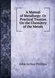 A Manual of Metallurgy: Or Practical Treatise On the Chemistry of the Metals, John Arthur Phillips 