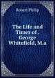 The Life and Times of . George Whitefield, M.a., Robert Philip 