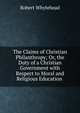 The Claims of Christian Philanthropy; Or, the Duty of a Christian Government with Respect to Moral and Religious Education ., Robert Whytehead 