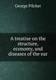 A treatise on the structure, economy, and diseases of the ear, George Pilcher 