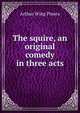 The squire, an original comedy in three acts, Arthur Wing Pinero 
