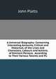 A Universal Biography: Containing Interesting Accounts, Critical and Historical, of the Lives and Characters, Labours and Actions, of Eminent Persons . According to Their Various Talents and Pu, John Platts 