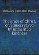 The grace of Christ, or, Sinners saved by unmerited kindness, William S. 1802-1880 Plumer 