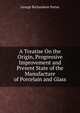 A Treatise On the Origin, Progressive Improvement and Present State of the Manufacture of Porcelain and Glass, George Richardson Porter 