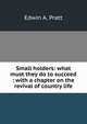 Small holders: what must they do to succeed : with a chapter on the revival of country life, Pratt, Edwin A. 