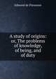 A study of origins: or, The problems of knowledge, of being, and of duty, Edmond de Pressense 