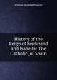 History of the Reign of Ferdinand and Isabella: The Catholic, of Spain, William Hickling Prescott 
