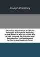 A Familiar Illustration of Certain Passages of Scripture: Relating to the Power of Man to Do the Will of God, Original Sin, Election and Reprobation, . and Atonement for Sin by the Death of Christ, Priestley, Joseph 
