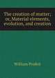 The creation of matter; or, Material elements, evolution, and creation, William Profeit 
