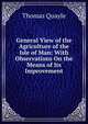 General View of the Agriculture of the Isle of Man: With Observations On the Means of Its Improvement, Thomas Quayle 