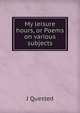 My leisure hours, or Poems on various subjects, J Quested 