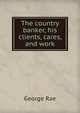 The country banker, his clients, cares, and work, George Rae 