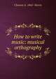 How to write music: musical orthography, Clement A. 1862- Harris 