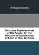 Christ the Righteousness of His People: Or, the Doctrine of Justification by Faith in Him. Sermons, Richard Rawlin 