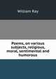 Poems, on various subjects, religious, moral, sentimental and humorous, William Ray 