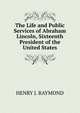 The Life and Public Services of Abraham Lincoln, Sixteenth President of the United States, HENRY J. RAYMOND 