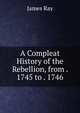 A Compleat History of the Rebellion, from . 1745 to . 1746, James Ray 
