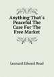 Anything That?s Peaceful The Case For The Free Market, Leonard Edward Read 