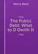 The Public Debt: What to D Owith It, Henry Reed 