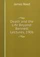 Death and the Life Beyond: Bennett Lectures, 1906, James Reed 