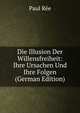 Die Illusion Der Willensfreiheit: Ihre Ursachen Und Ihre Folgen (German Edition), Paul Ree 