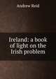 Ireland: a book of light on the Irish problem, Andrew Reid 