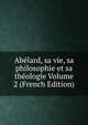 Abelard, sa vie, sa philosophie et sa theologie Volume 2 (French Edition), 