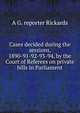 Cases decided during the sessions, 1890-91-92-93-94, by the Court of Referees on private bills in Parliament, A G. reporter Rickards 