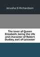 The lover of Queen Elizabeth, being the life and character of Robert Dudley, earl of Leicester, Jerusha D Richardson 