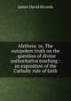 Aletheia: or, The outspoken truth on the . question of divine authoritative teaching : an exposition of the Catholic rule of faith, James David Ricards 