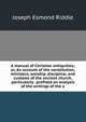 A manual of Christian antiquities; or, An account of the constitution, ministers, worship, discipline, and customs of the ancient church, particularly . prefixed an analysis of the writings of the a, Joseph Esmond Riddle 