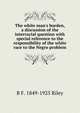 The white man's burden, a discussion of the interracial question with special reference to the responsibility of the white race to the Negro problem, B F. 1849-1925 Riley 