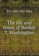 The life and times of Booker T. Washington, B F. 1849-1925 Riley 