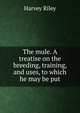 The mule. A treatise on the breeding, training, and uses, to which he may be put, Harvey Riley 