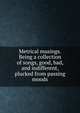 Metrical musings. Being a collection of songs, good, bad, and indifferent, plucked from passing moods, 