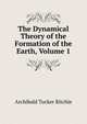 The Dynamical Theory of the Formation of the Earth, Volume 1, Archibald Tucker Ritchie 
