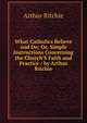 What Catholics Believe and Do: Or, Simple Instructions Concerning the Church'S Faith and Practice / by Arthur Ritchie, Arthur Ritchie 